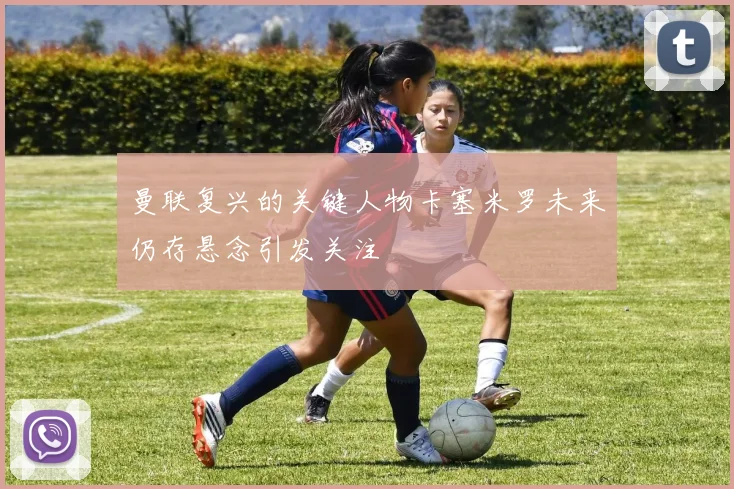曼联复兴的关键人物卡塞米罗未来仍存悬念引发关注